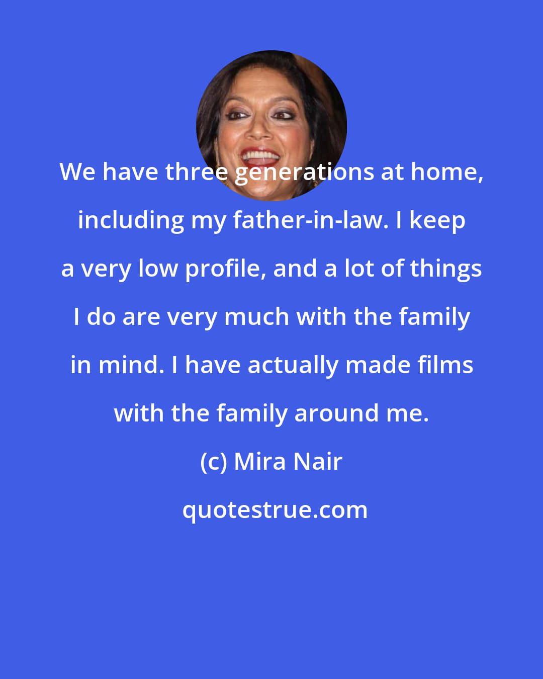 Mira Nair: We have three generations at home, including my father-in-law. I keep a very low profile, and a lot of things I do are very much with the family in mind. I have actually made films with the family around me.