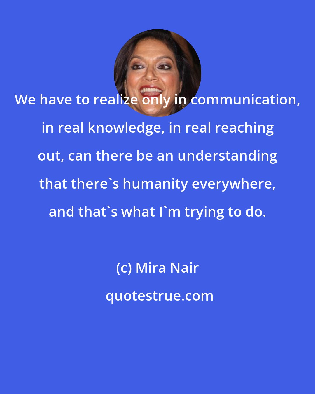 Mira Nair: We have to realize only in communication, in real knowledge, in real reaching out, can there be an understanding that there's humanity everywhere, and that's what I'm trying to do.