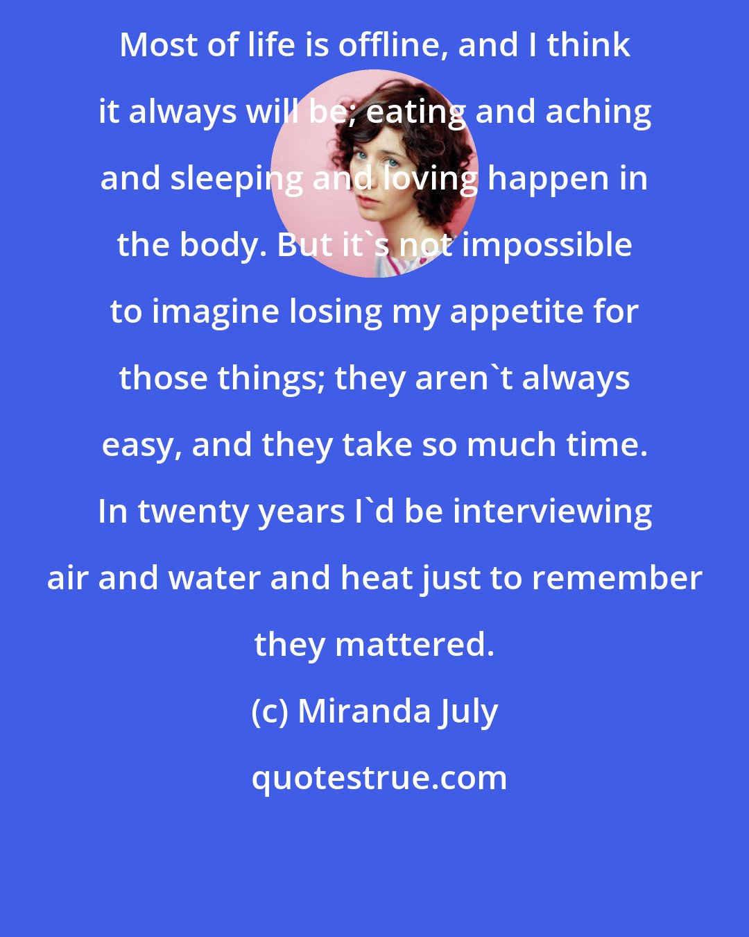 Miranda July: Most of life is offline, and I think it always will be; eating and aching and sleeping and loving happen in the body. But it's not impossible to imagine losing my appetite for those things; they aren't always easy, and they take so much time. In twenty years I'd be interviewing air and water and heat just to remember they mattered.