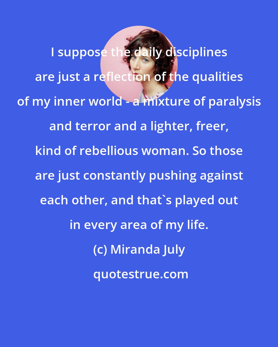 Miranda July: I suppose the daily disciplines are just a reflection of the qualities of my inner world - a mixture of paralysis and terror and a lighter, freer, kind of rebellious woman. So those are just constantly pushing against each other, and that's played out in every area of my life.