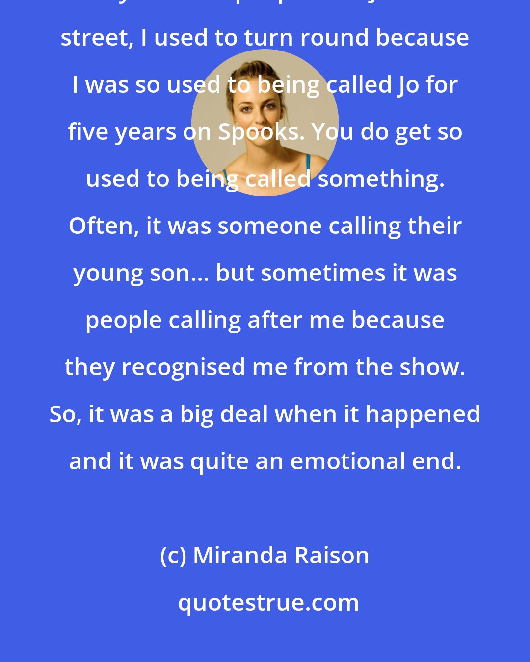 Miranda Raison: I'd seen her name on a call sheet for so many years and been called Jo so many times. If people said Jo in the street, I used to turn round because I was so used to being called Jo for five years on Spooks. You do get so used to being called something. Often, it was someone calling their young son... but sometimes it was people calling after me because they recognised me from the show. So, it was a big deal when it happened and it was quite an emotional end.