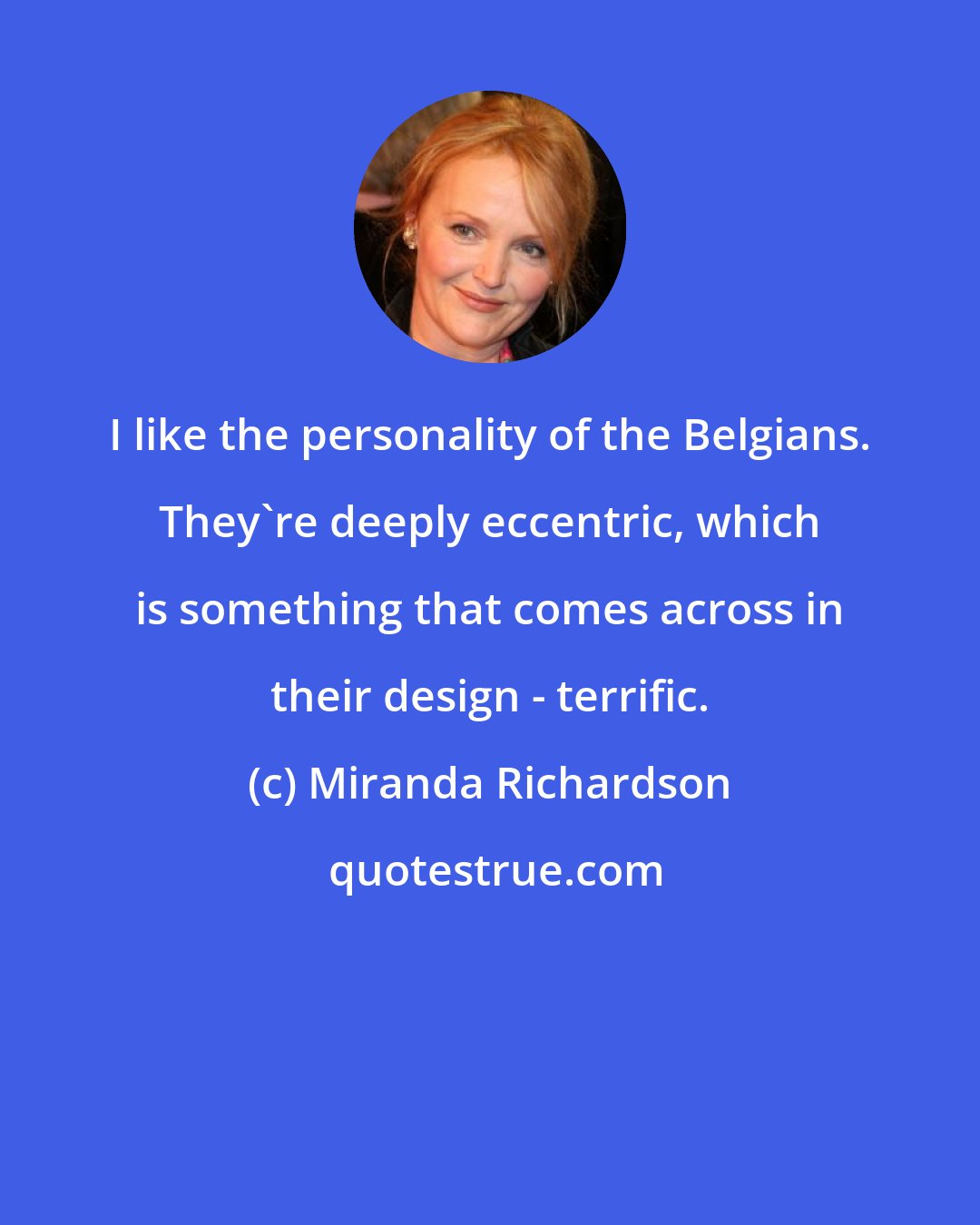 Miranda Richardson: I like the personality of the Belgians. They're deeply eccentric, which is something that comes across in their design - terrific.