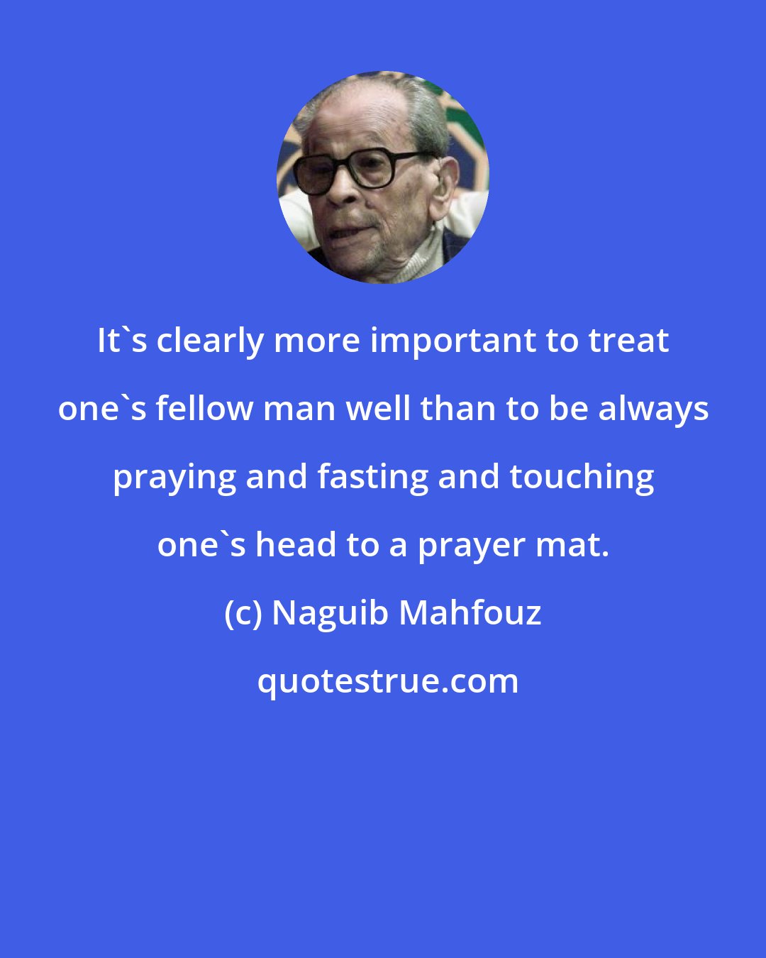 Naguib Mahfouz: It's clearly more important to treat one's fellow man well than to be always praying and fasting and touching one's head to a prayer mat.
