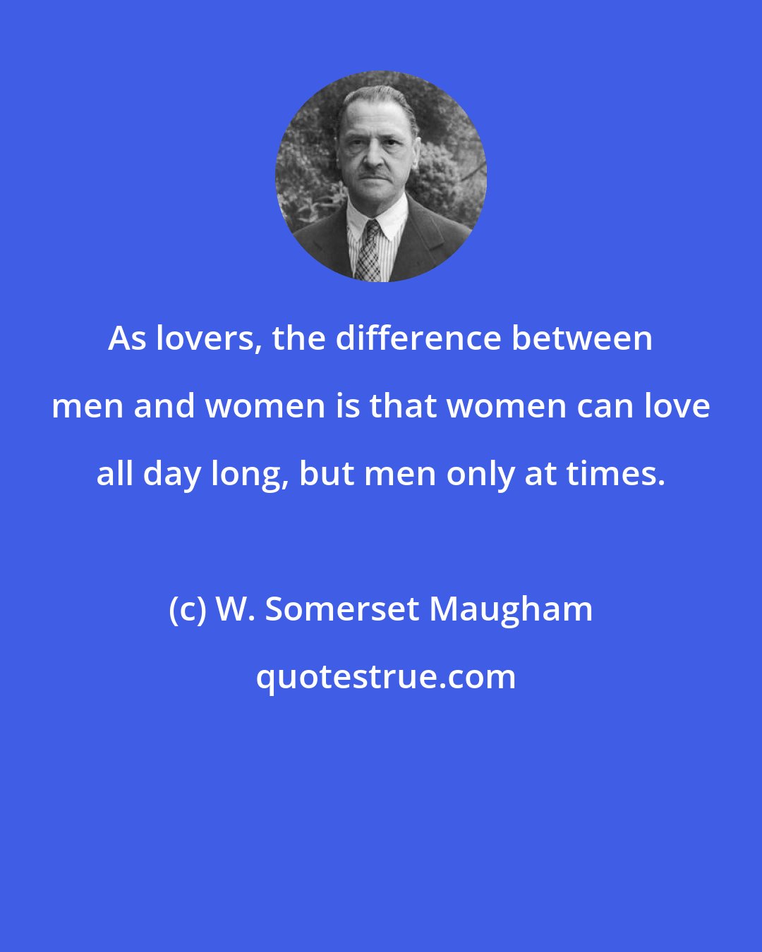 W. Somerset Maugham: As lovers, the difference between men and women is that women can love all day long, but men only at times.