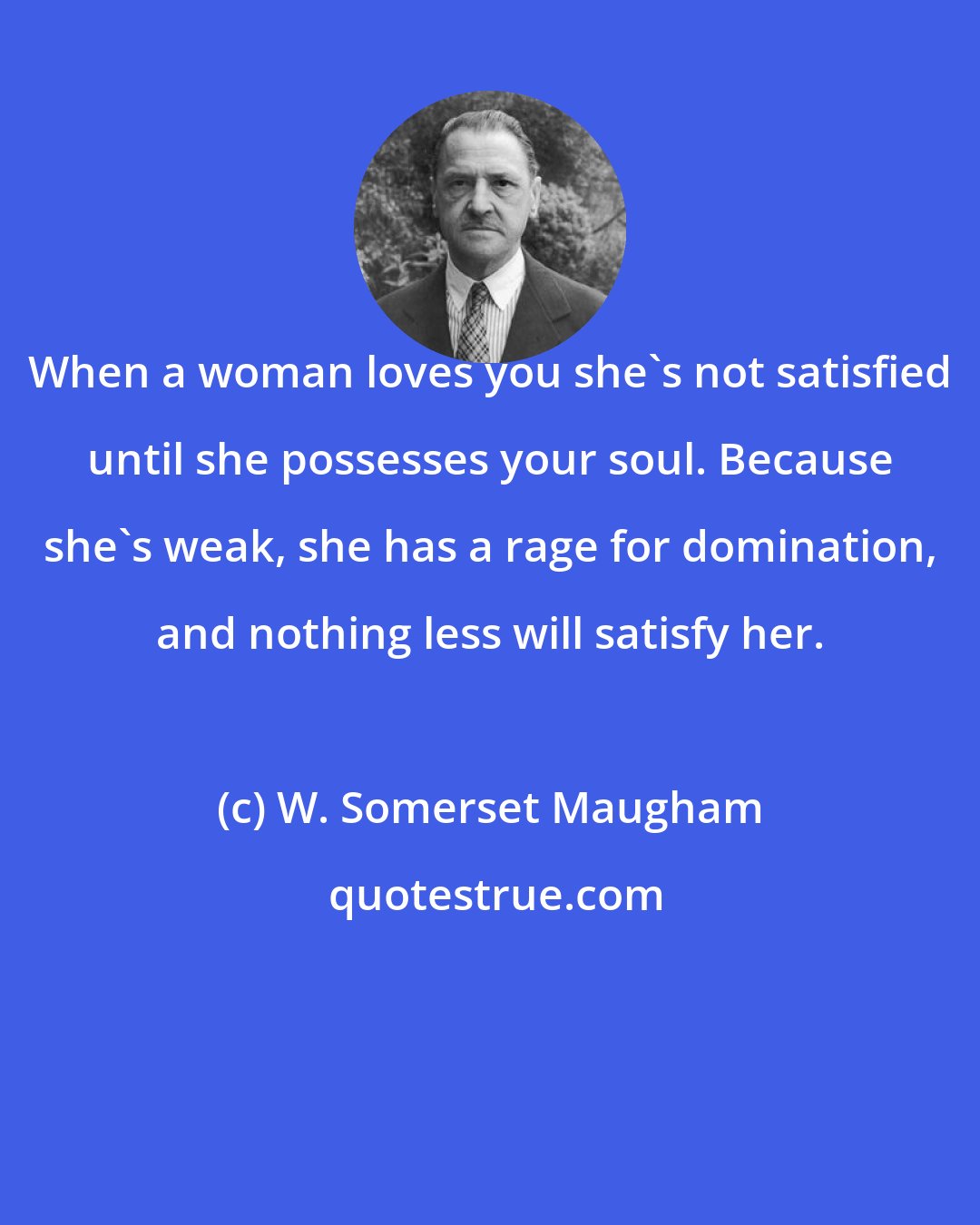 W. Somerset Maugham: When a woman loves you she's not satisfied until she possesses your soul. Because she's weak, she has a rage for domination, and nothing less will satisfy her.