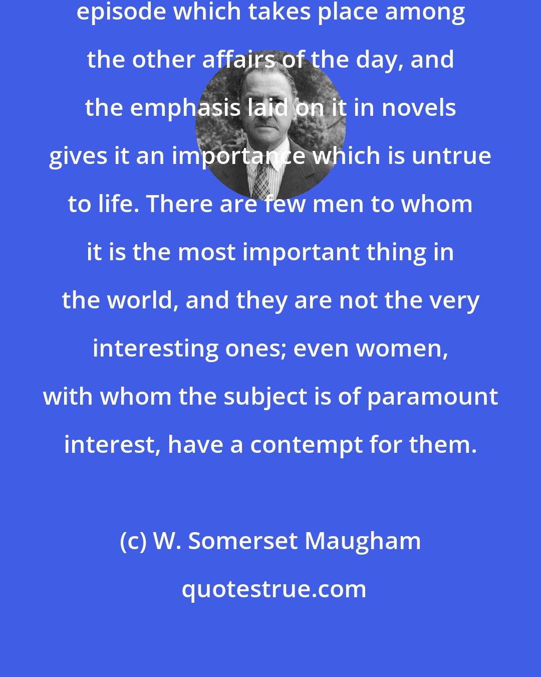 W. Somerset Maugham: For men, as a rule, love is but an episode which takes place among the other affairs of the day, and the emphasis laid on it in novels gives it an importance which is untrue to life. There are few men to whom it is the most important thing in the world, and they are not the very interesting ones; even women, with whom the subject is of paramount interest, have a contempt for them.