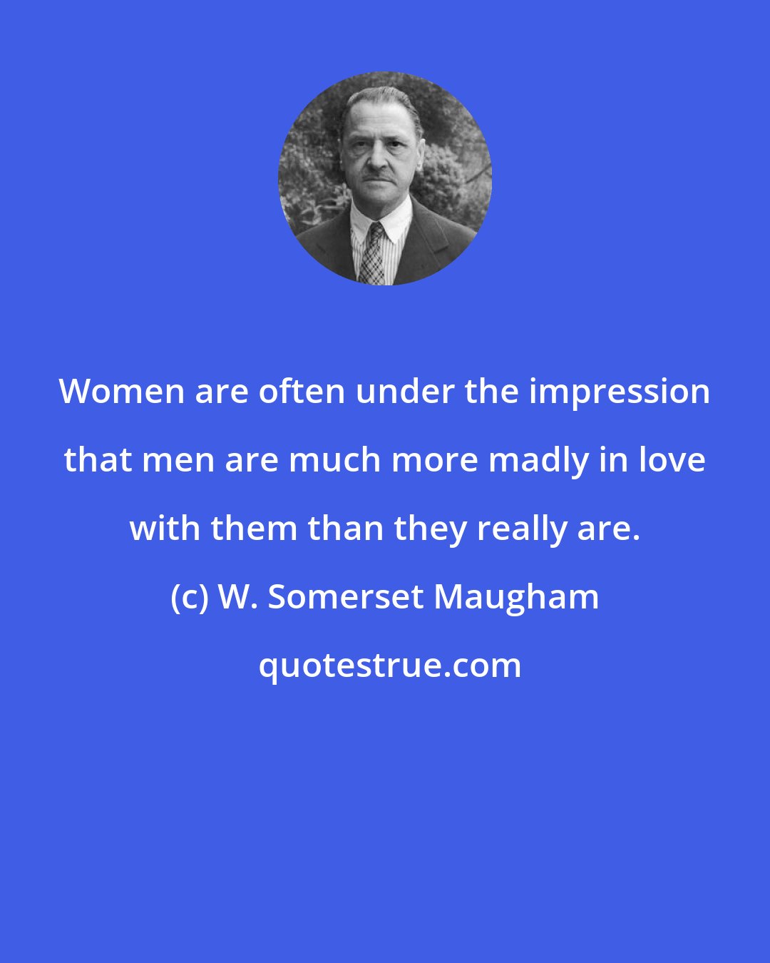 W. Somerset Maugham: Women are often under the impression that men are much more madly in love with them than they really are.
