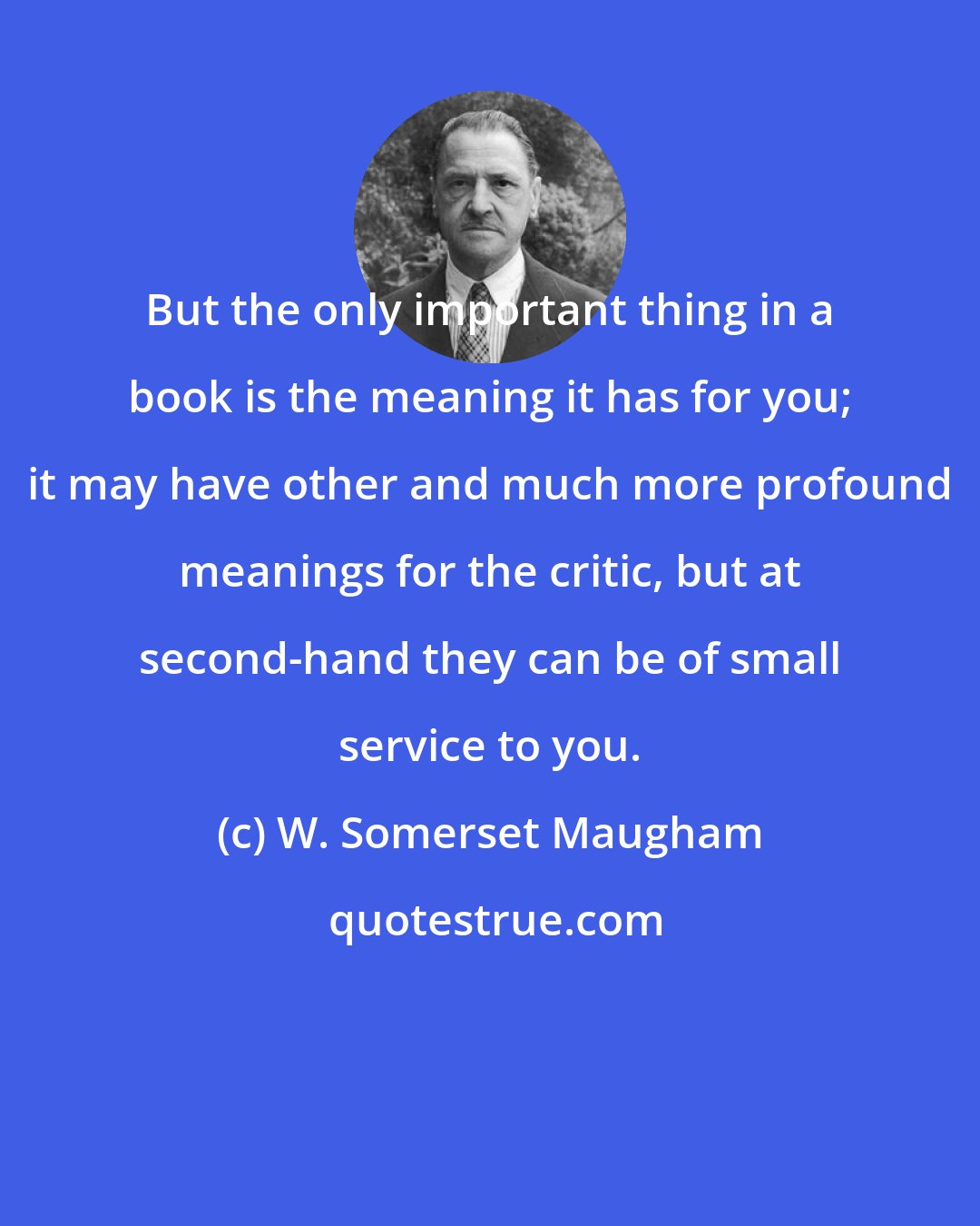 W. Somerset Maugham: But the only important thing in a book is the meaning it has for you; it may have other and much more profound meanings for the critic, but at second-hand they can be of small service to you.