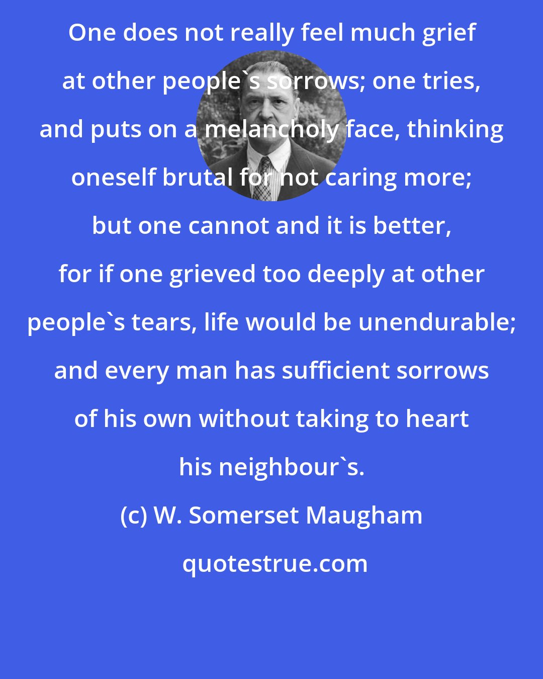 W. Somerset Maugham: One does not really feel much grief at other people's sorrows; one tries, and puts on a melancholy face, thinking oneself brutal for not caring more; but one cannot and it is better, for if one grieved too deeply at other people's tears, life would be unendurable; and every man has sufficient sorrows of his own without taking to heart his neighbour's.