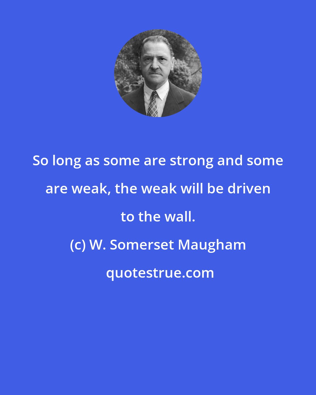 W. Somerset Maugham: So long as some are strong and some are weak, the weak will be driven to the wall.