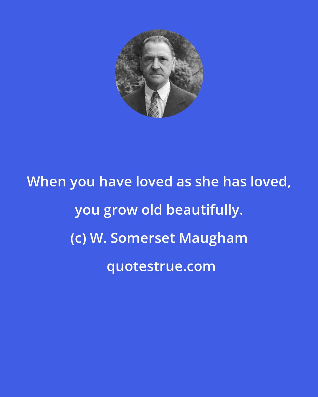 W. Somerset Maugham: When you have loved as she has loved, you grow old beautifully.