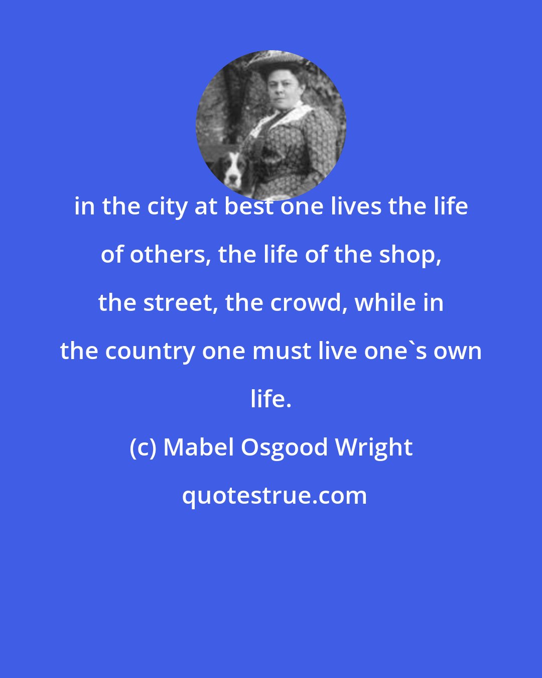 Mabel Osgood Wright: in the city at best one lives the life of others, the life of the shop, the street, the crowd, while in the country one must live one's own life.