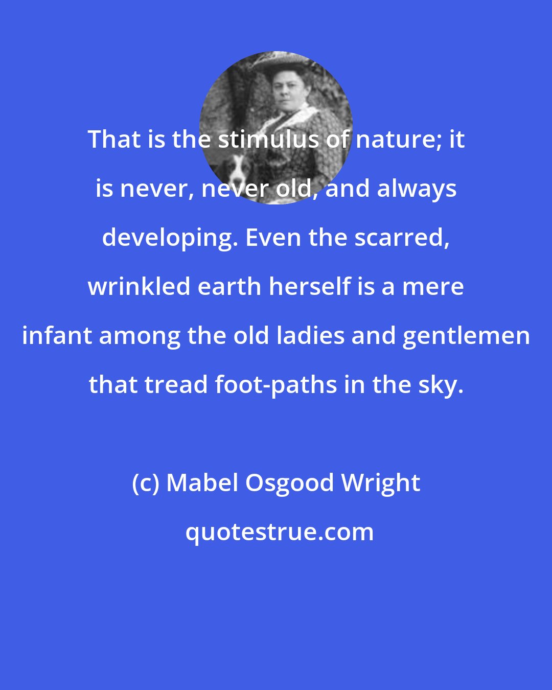 Mabel Osgood Wright: That is the stimulus of nature; it is never, never old, and always developing. Even the scarred, wrinkled earth herself is a mere infant among the old ladies and gentlemen that tread foot-paths in the sky.
