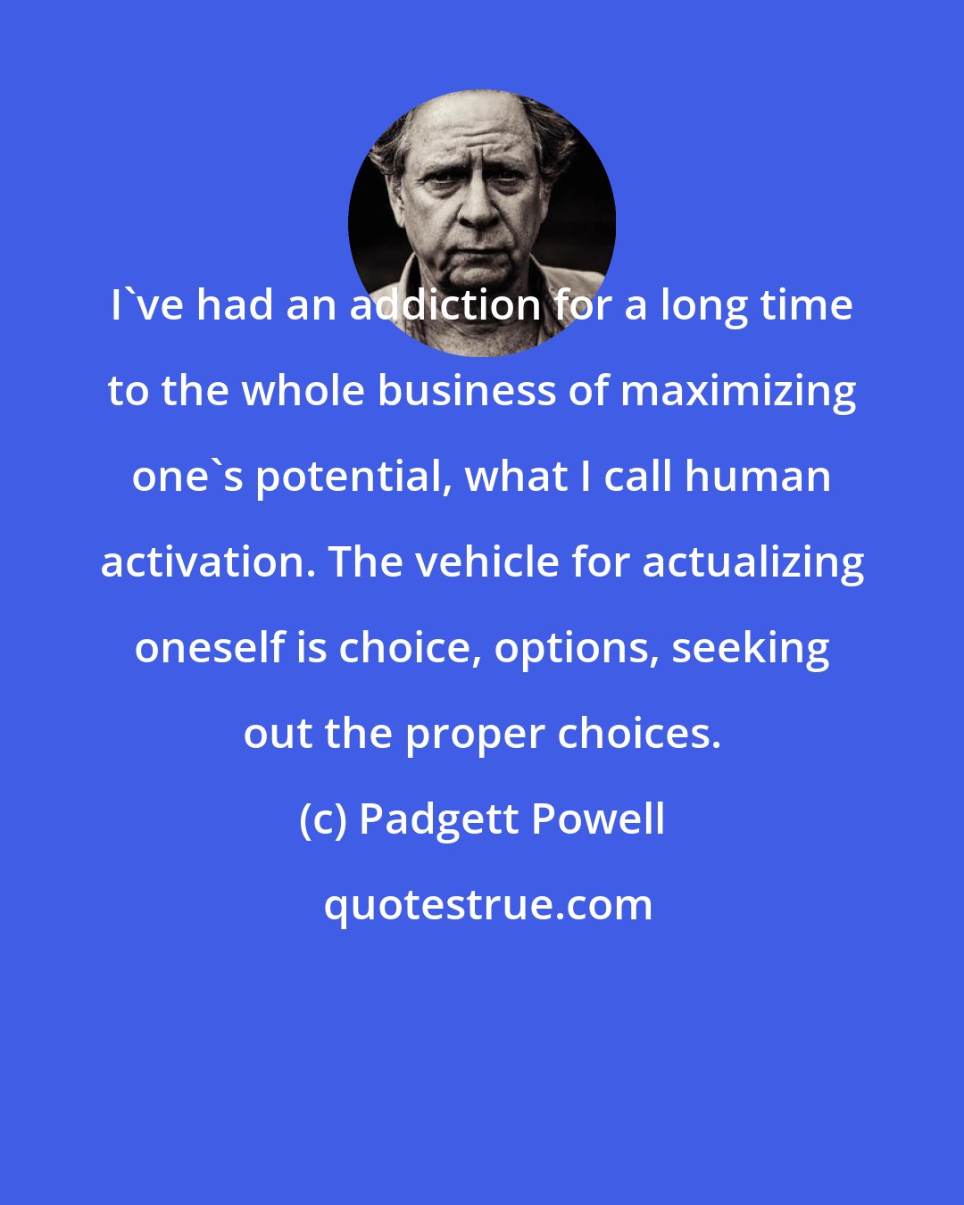 Padgett Powell: I've had an addiction for a long time to the whole business of maximizing one's potential, what I call human activation. The vehicle for actualizing oneself is choice, options, seeking out the proper choices.