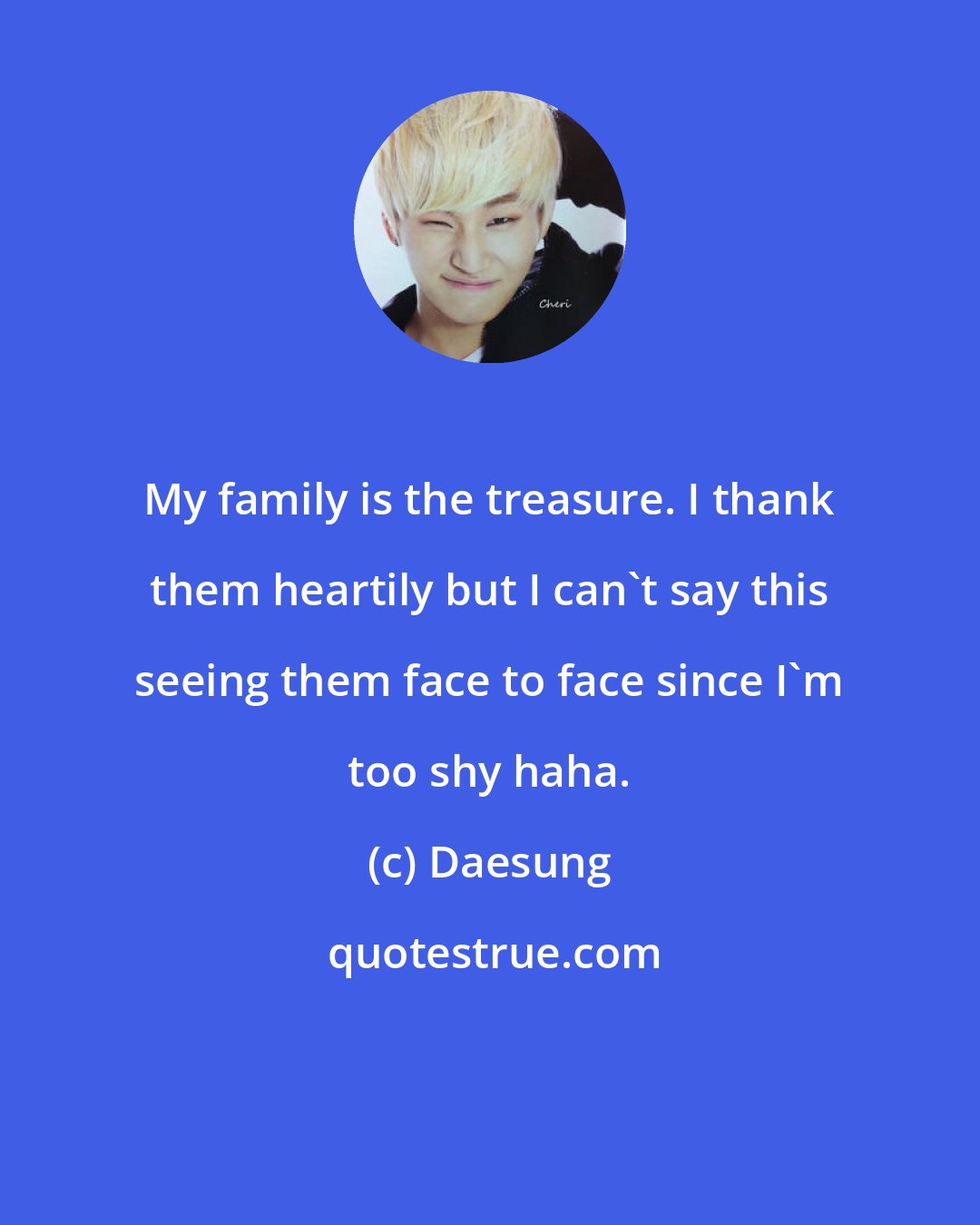 Daesung: My family is the treasure. I thank them heartily but I can't say this seeing them face to face since I'm too shy haha.