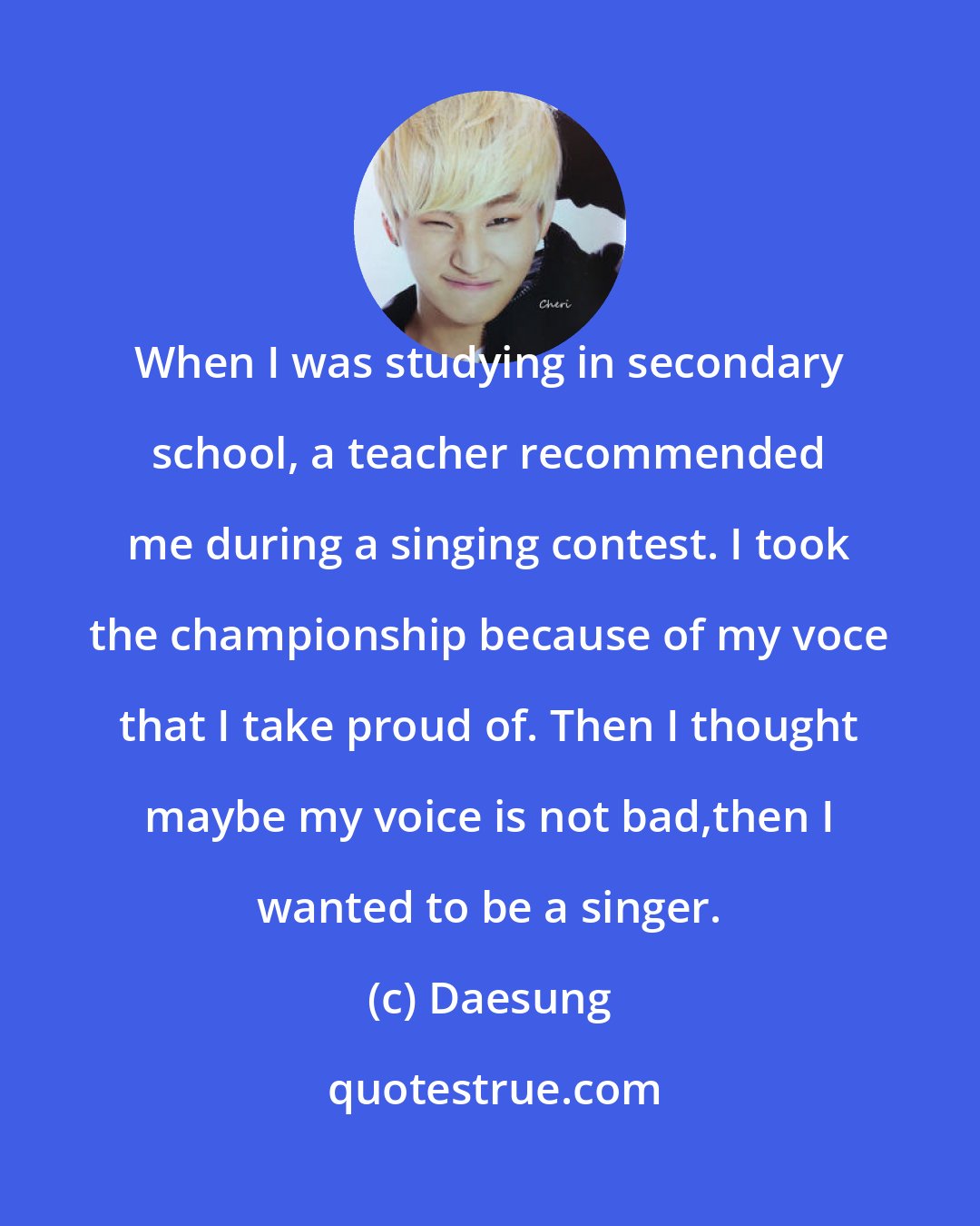 Daesung: When I was studying in secondary school, a teacher recommended me during a singing contest. I took the championship because of my voce that I take proud of. Then I thought maybe my voice is not bad,then I wanted to be a singer.