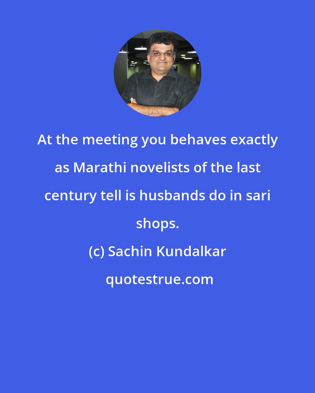 Sachin Kundalkar: At the meeting you behaves exactly as Marathi novelists of the last century tell is husbands do in sari shops.