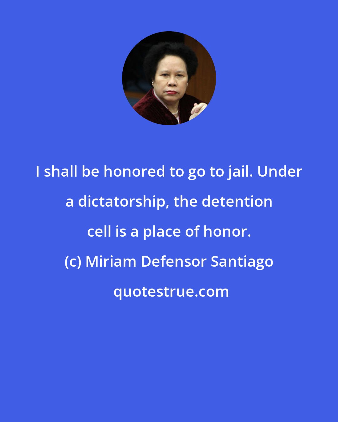 Miriam Defensor Santiago: I shall be honored to go to jail. Under a dictatorship, the detention cell is a place of honor.