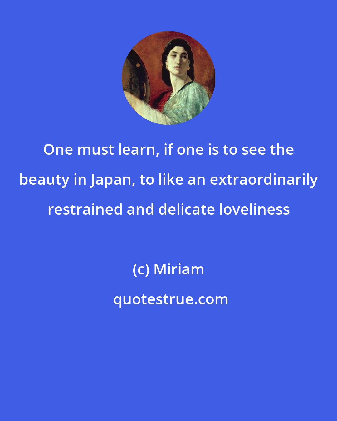 Miriam: One must learn, if one is to see the beauty in Japan, to like an extraordinarily restrained and delicate loveliness