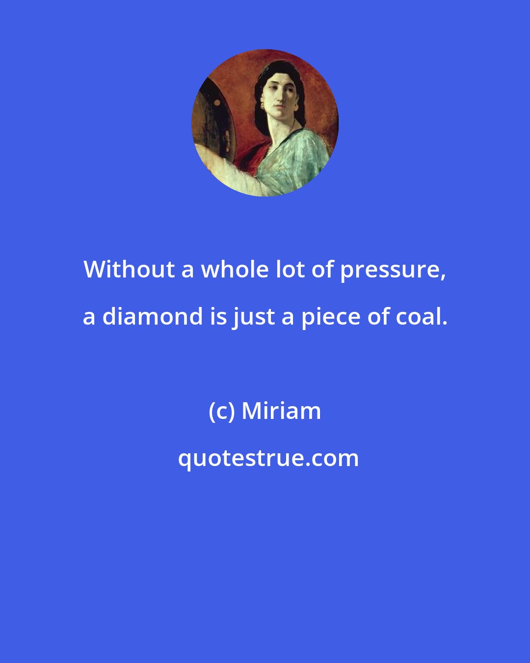Miriam: Without a whole lot of pressure, a diamond is just a piece of coal.