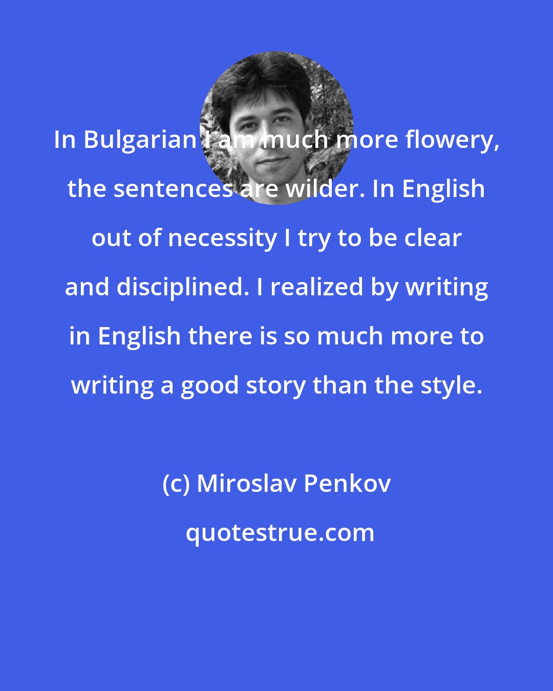 Miroslav Penkov: In Bulgarian I am much more flowery, the sentences are wilder. In English out of necessity I try to be clear and disciplined. I realized by writing in English there is so much more to writing a good story than the style.