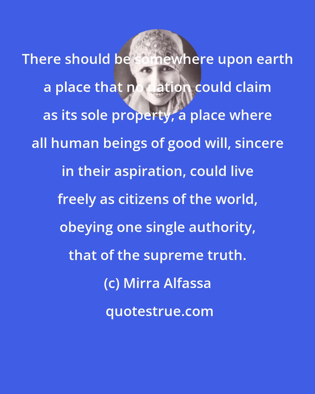 Mirra Alfassa: There should be somewhere upon earth a place that no nation could claim as its sole property, a place where all human beings of good will, sincere in their aspiration, could live freely as citizens of the world, obeying one single authority, that of the supreme truth.