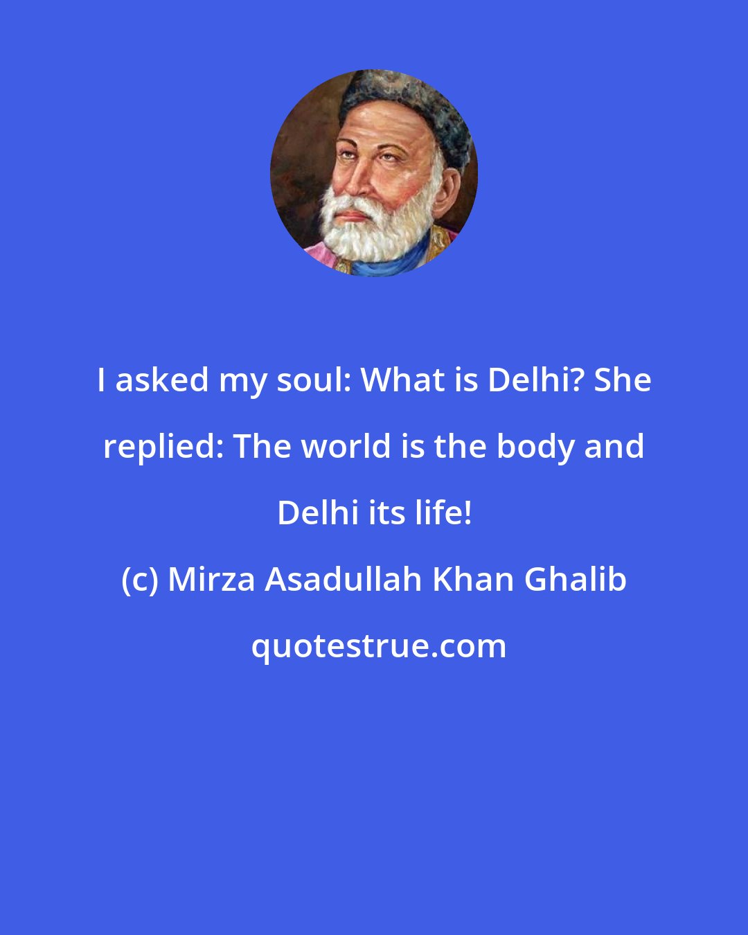 Mirza Asadullah Khan Ghalib: I asked my soul: What is Delhi? She replied: The world is the body and Delhi its life!