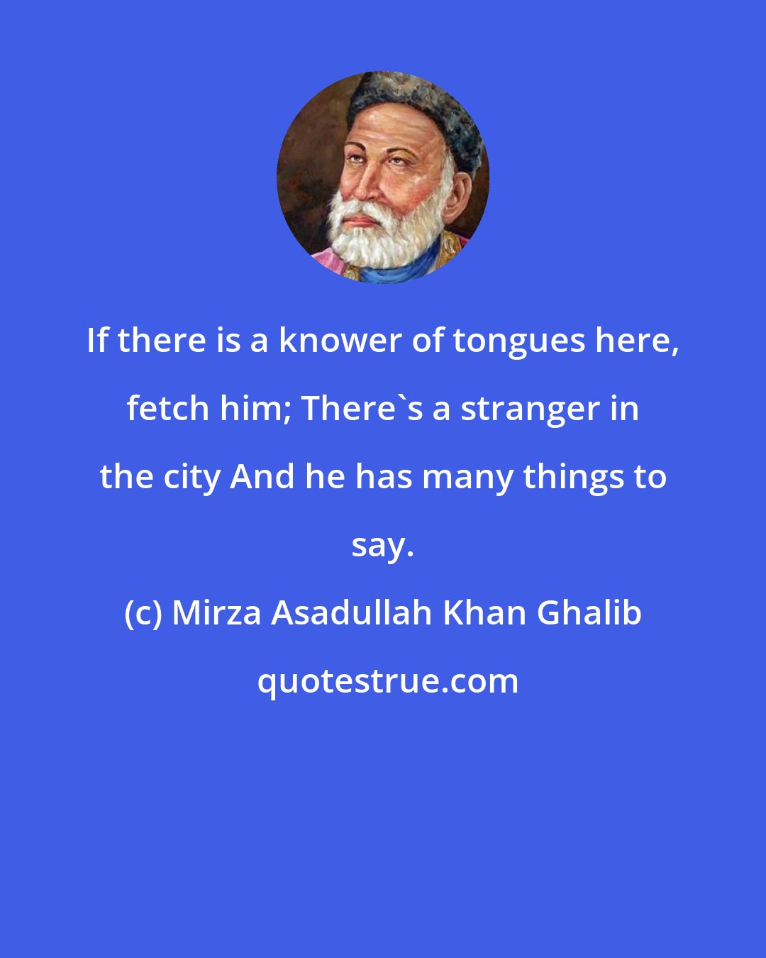 Mirza Asadullah Khan Ghalib: If there is a knower of tongues here, fetch him; There's a stranger in the city And he has many things to say.
