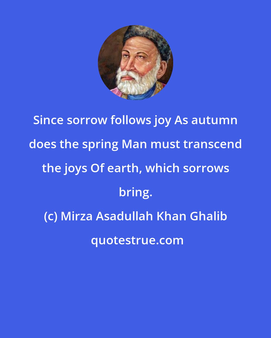 Mirza Asadullah Khan Ghalib: Since sorrow follows joy As autumn does the spring Man must transcend the joys Of earth, which sorrows bring.