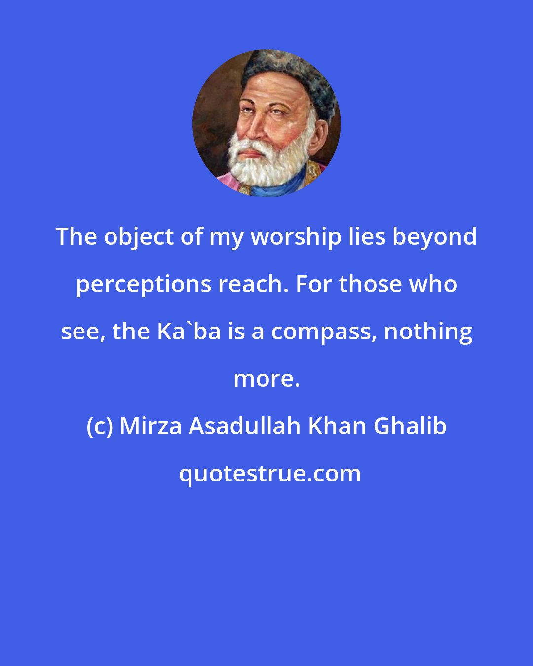 Mirza Asadullah Khan Ghalib: The object of my worship lies beyond perceptions reach. For those who see, the Ka'ba is a compass, nothing more.