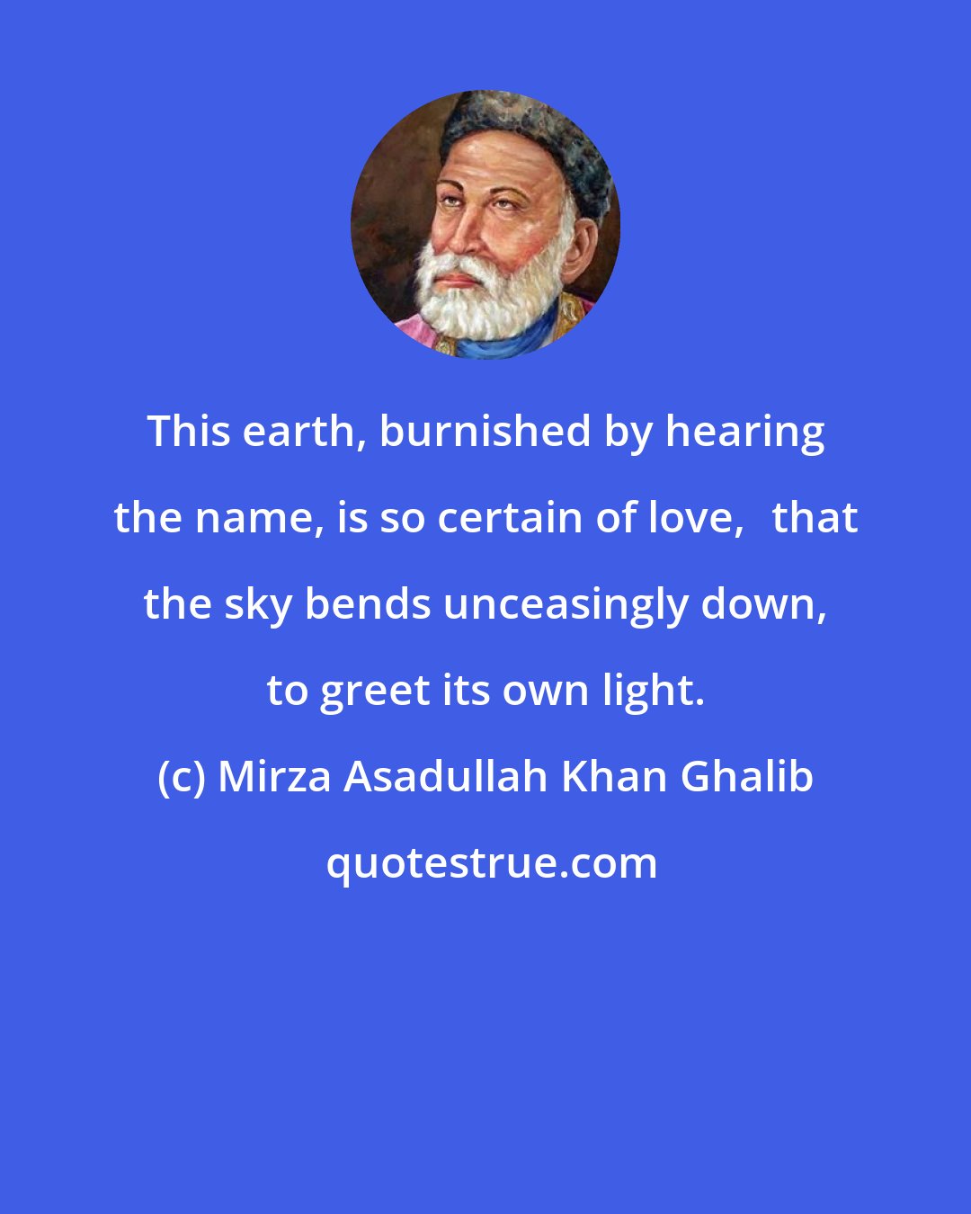 Mirza Asadullah Khan Ghalib: This earth, burnished by hearing the name, is so certain of love, that the sky bends unceasingly down, to greet its own light.