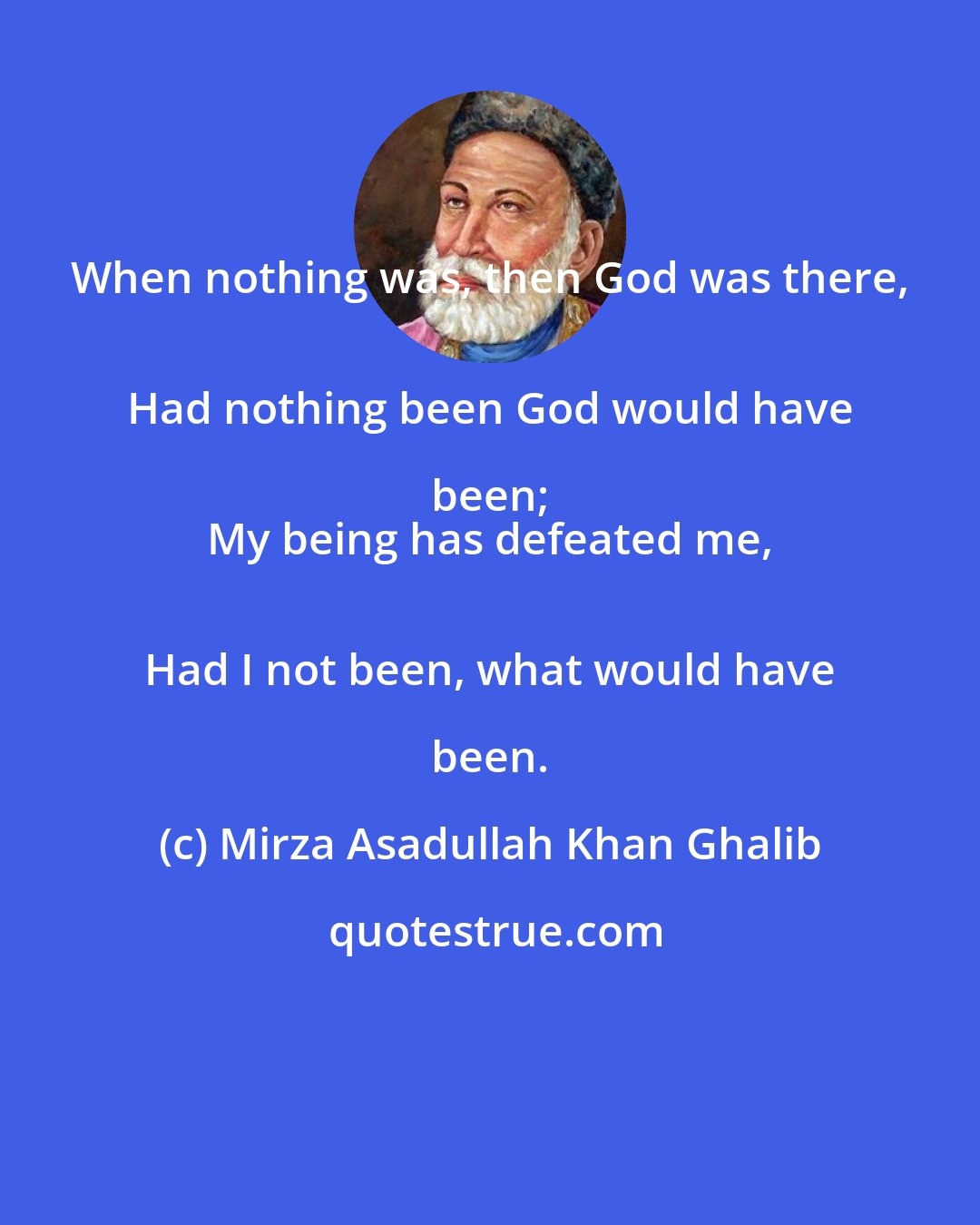 Mirza Asadullah Khan Ghalib: When nothing was, then God was there, 
 Had nothing been God would have been; 
 My being has defeated me, 
 Had I not been, what would have been.