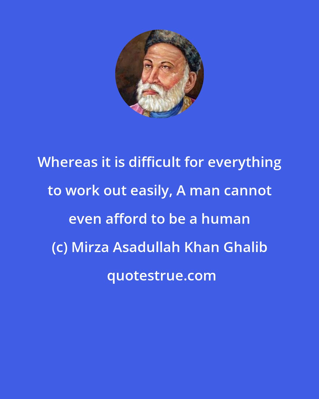 Mirza Asadullah Khan Ghalib: Whereas it is difficult for everything to work out easily, A man cannot even afford to be a human