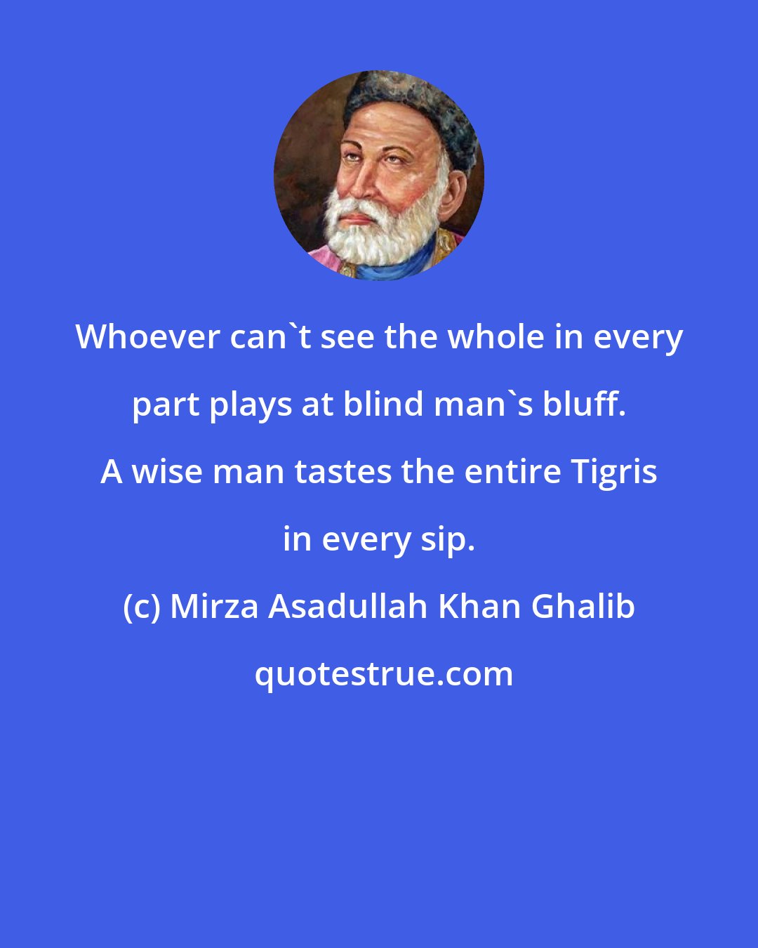 Mirza Asadullah Khan Ghalib: Whoever can't see the whole in every part plays at blind man's bluff. A wise man tastes the entire Tigris in every sip.