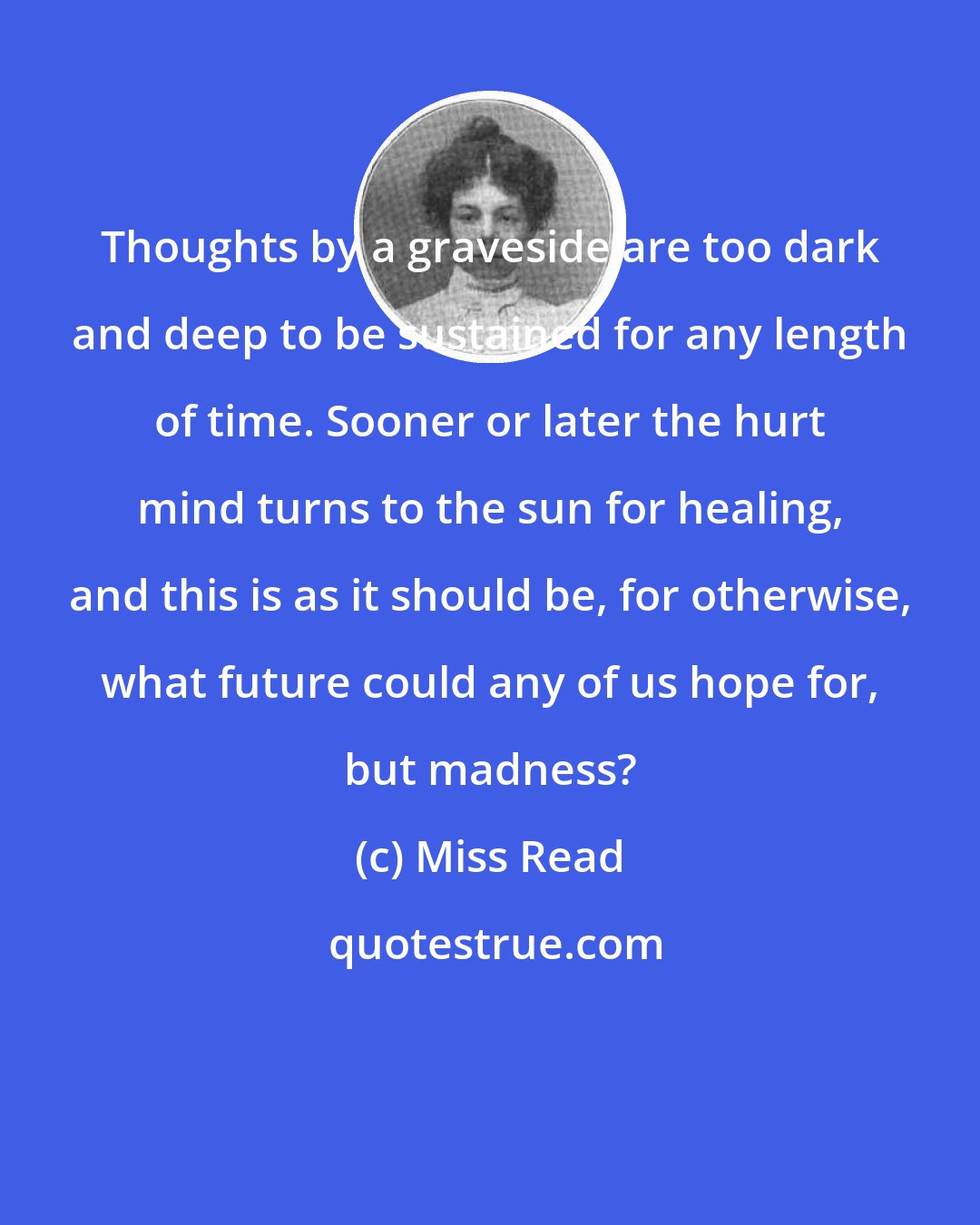 Miss Read: Thoughts by a graveside are too dark and deep to be sustained for any length of time. Sooner or later the hurt mind turns to the sun for healing, and this is as it should be, for otherwise, what future could any of us hope for, but madness?