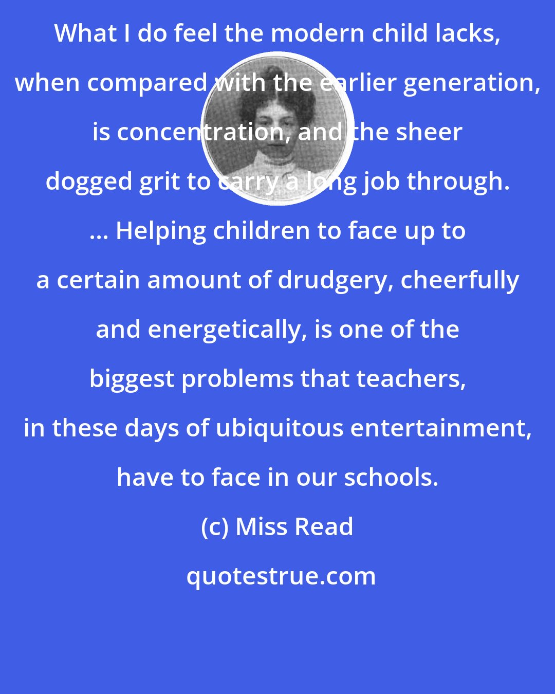 Miss Read: What I do feel the modern child lacks, when compared with the earlier generation, is concentration, and the sheer dogged grit to carry a long job through. ... Helping children to face up to a certain amount of drudgery, cheerfully and energetically, is one of the biggest problems that teachers, in these days of ubiquitous entertainment, have to face in our schools.
