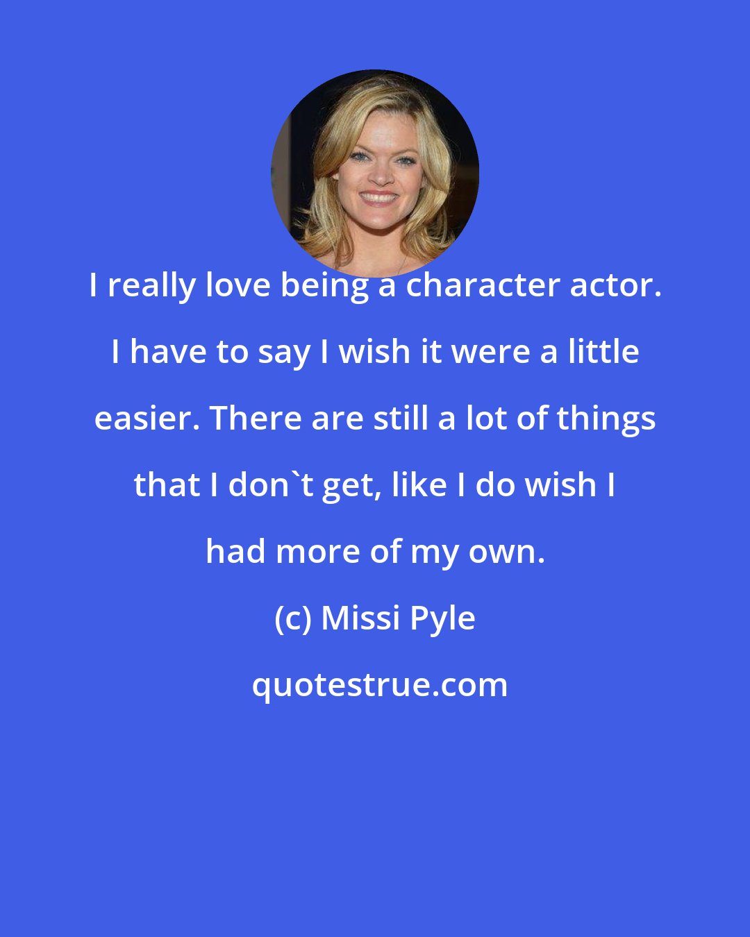 Missi Pyle: I really love being a character actor. I have to say I wish it were a little easier. There are still a lot of things that I don't get, like I do wish I had more of my own.