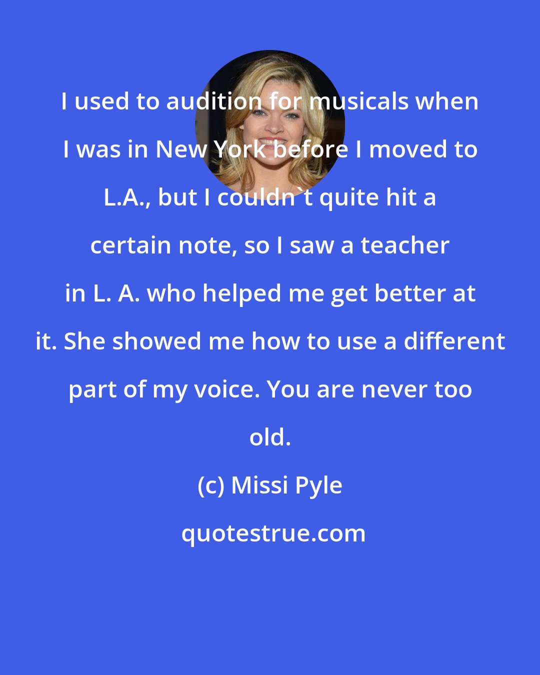 Missi Pyle: I used to audition for musicals when I was in New York before I moved to L.A., but I couldn't quite hit a certain note, so I saw a teacher in L. A. who helped me get better at it. She showed me how to use a different part of my voice. You are never too old.