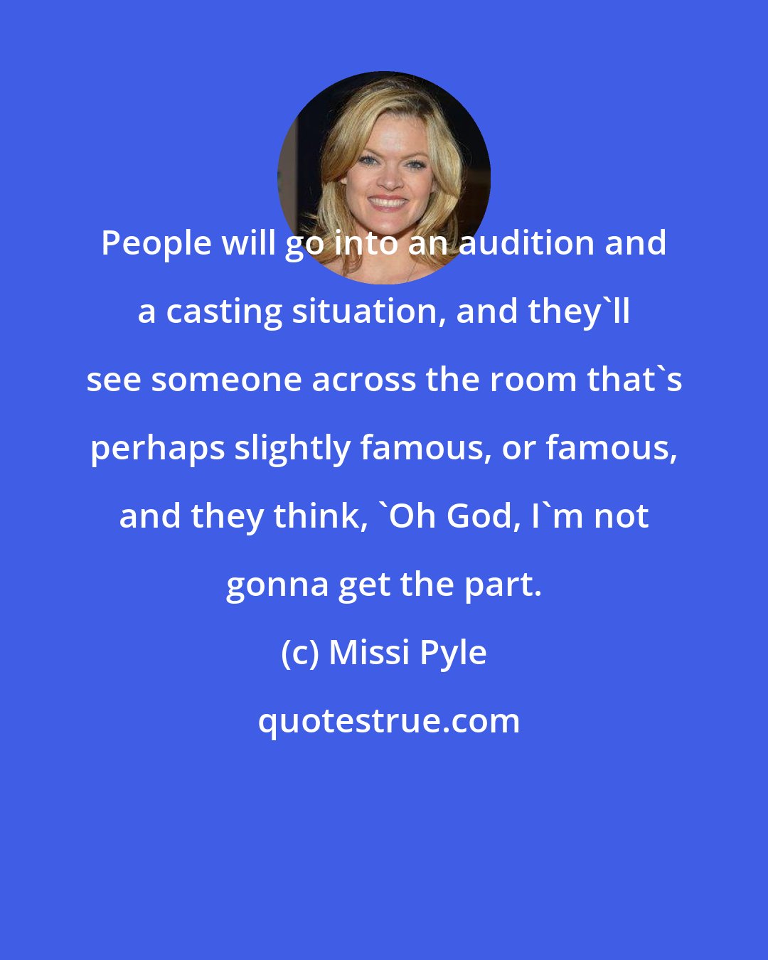 Missi Pyle: People will go into an audition and a casting situation, and they'll see someone across the room that's perhaps slightly famous, or famous, and they think, 'Oh God, I'm not gonna get the part.