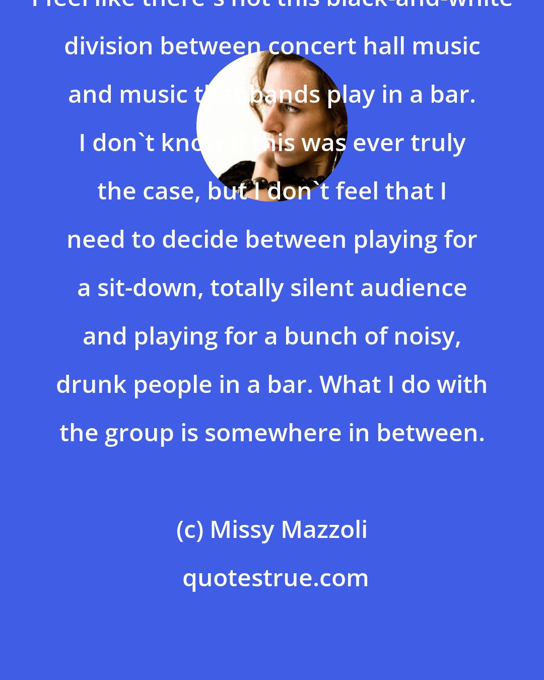 Missy Mazzoli: I feel like there's not this black-and-white division between concert hall music and music that bands play in a bar. I don't know if this was ever truly the case, but I don't feel that I need to decide between playing for a sit-down, totally silent audience and playing for a bunch of noisy, drunk people in a bar. What I do with the group is somewhere in between.
