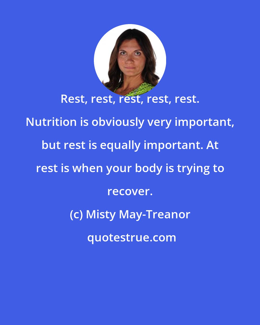 Misty May-Treanor: Rest, rest, rest, rest, rest. Nutrition is obviously very important, but rest is equally important. At rest is when your body is trying to recover.