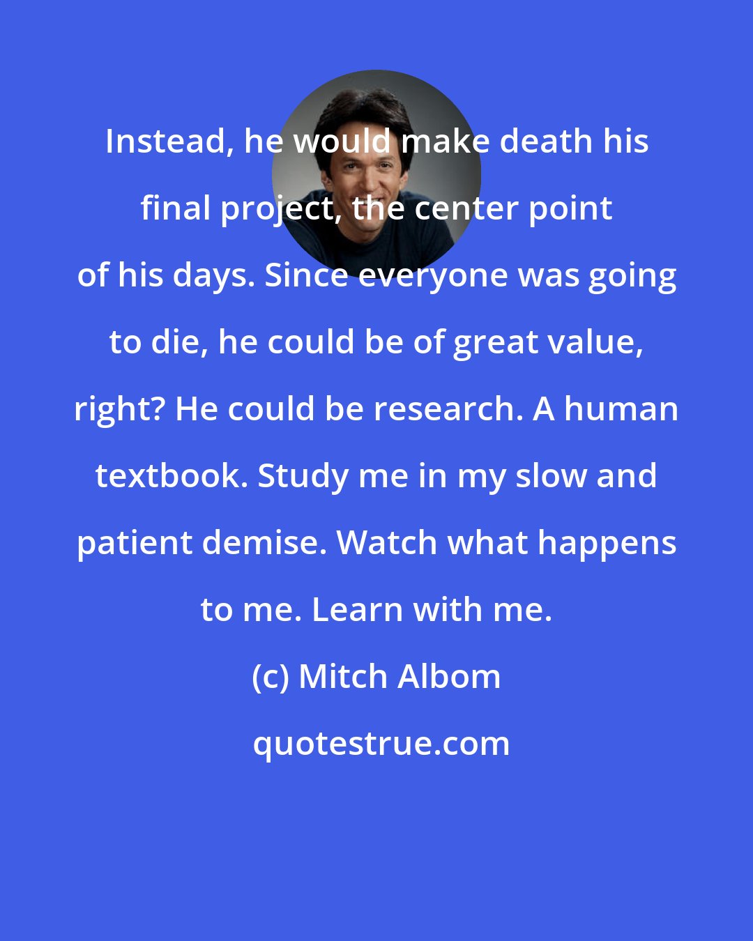 Mitch Albom: Instead, he would make death his final project, the center point of his days. Since everyone was going to die, he could be of great value, right? He could be research. A human textbook. Study me in my slow and patient demise. Watch what happens to me. Learn with me.