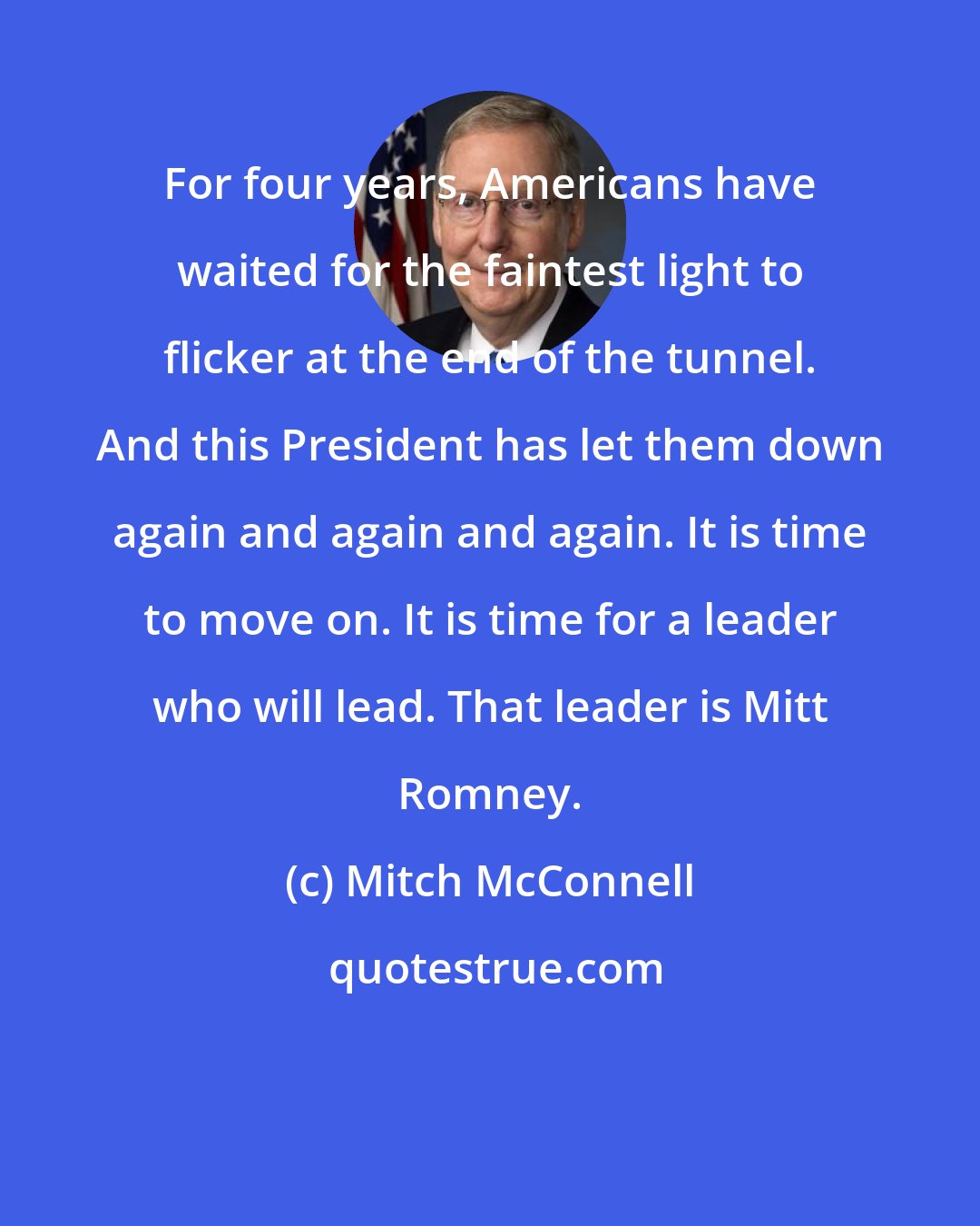 Mitch McConnell: For four years, Americans have waited for the faintest light to flicker at the end of the tunnel. And this President has let them down again and again and again. It is time to move on. It is time for a leader who will lead. That leader is Mitt Romney.