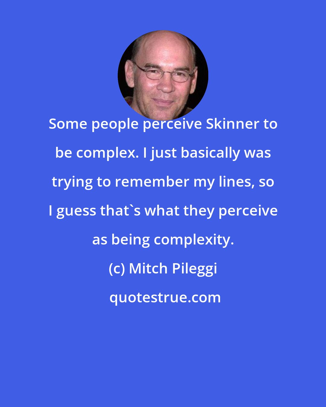 Mitch Pileggi: Some people perceive Skinner to be complex. I just basically was trying to remember my lines, so I guess that's what they perceive as being complexity.