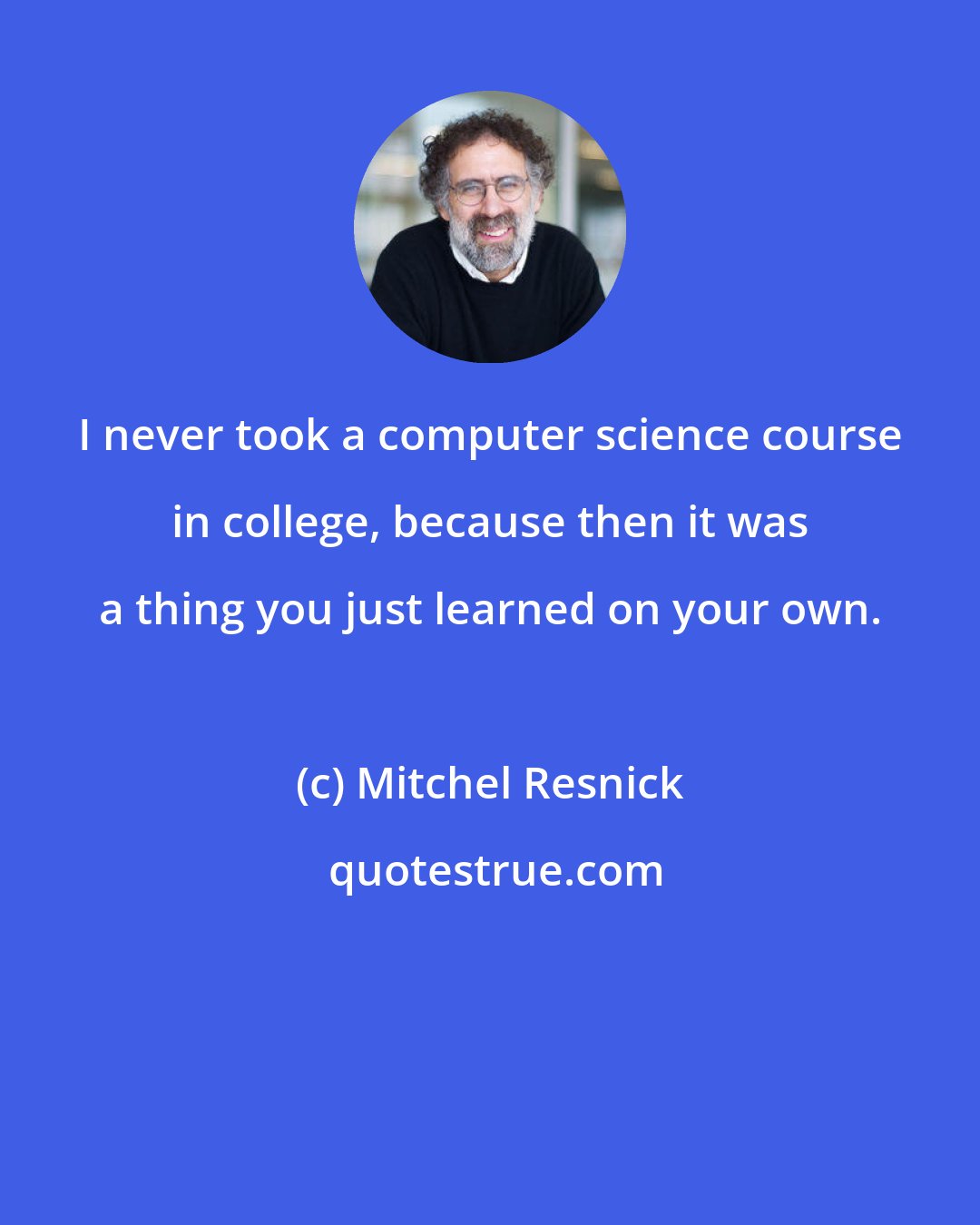 Mitchel Resnick: I never took a computer science course in college, because then it was a thing you just learned on your own.
