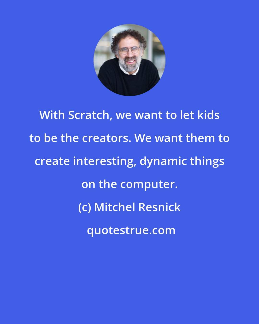 Mitchel Resnick: With Scratch, we want to let kids to be the creators. We want them to create interesting, dynamic things on the computer.