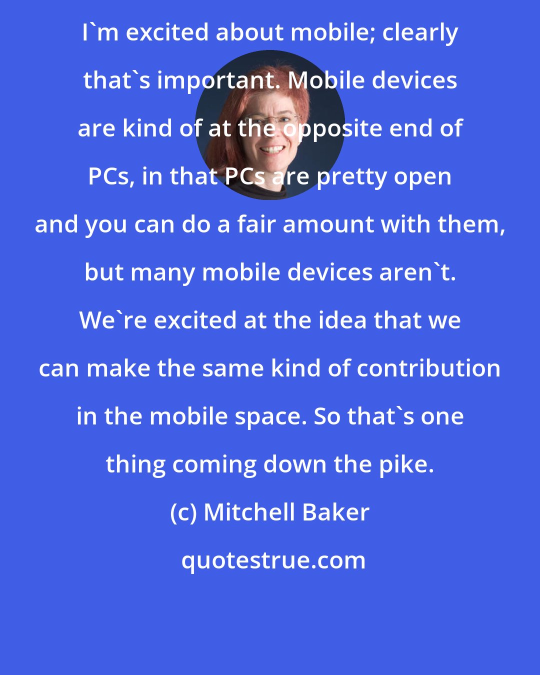 Mitchell Baker: I'm excited about mobile; clearly that's important. Mobile devices are kind of at the opposite end of PCs, in that PCs are pretty open and you can do a fair amount with them, but many mobile devices aren't. We're excited at the idea that we can make the same kind of contribution in the mobile space. So that's one thing coming down the pike.