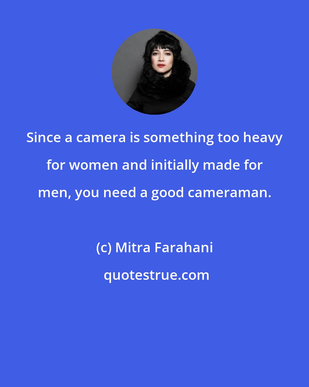 Mitra Farahani: Since a camera is something too heavy for women and initially made for men, you need a good cameraman.