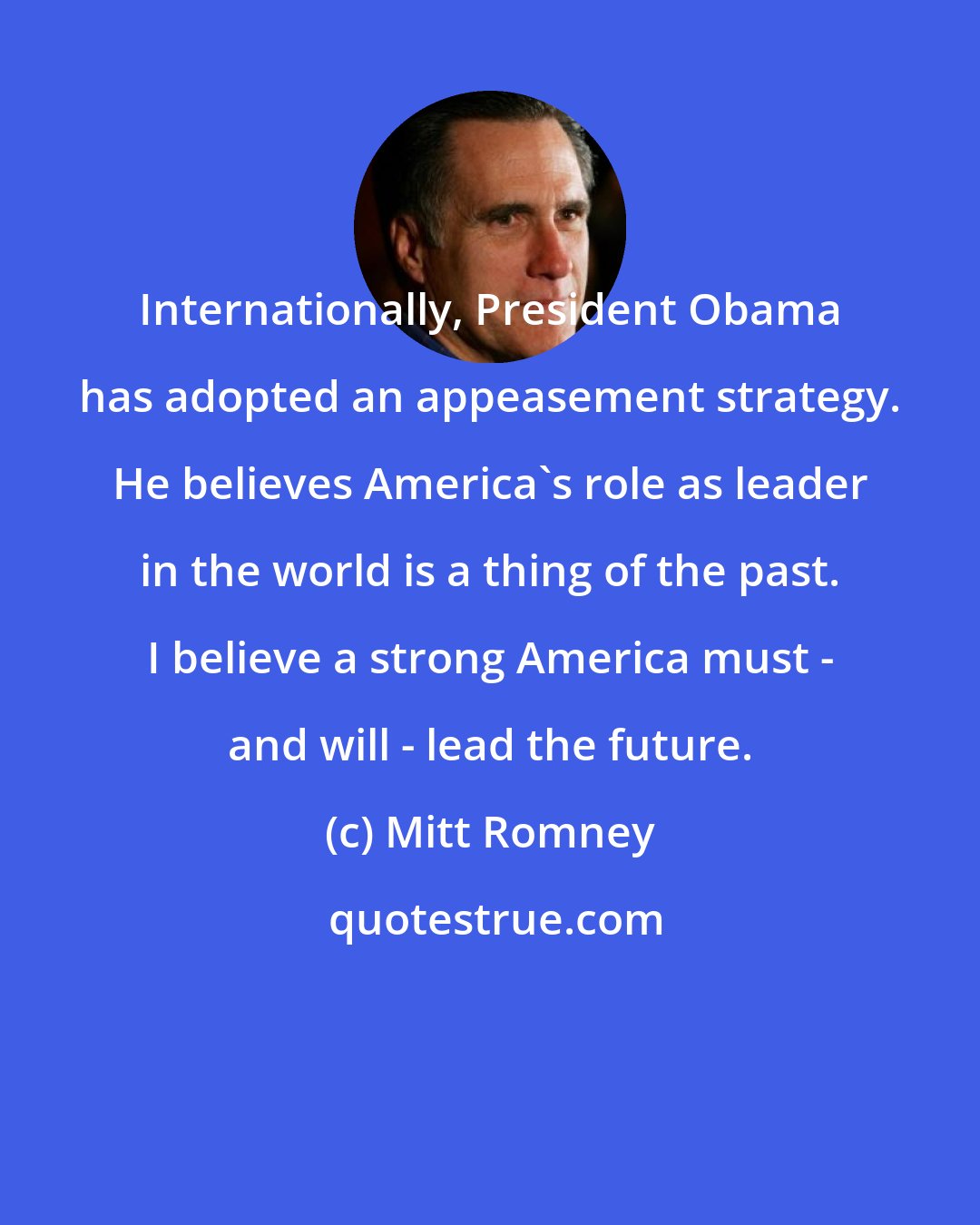 Mitt Romney: Internationally, President Obama has adopted an appeasement strategy. He believes America's role as leader in the world is a thing of the past. I believe a strong America must - and will - lead the future.