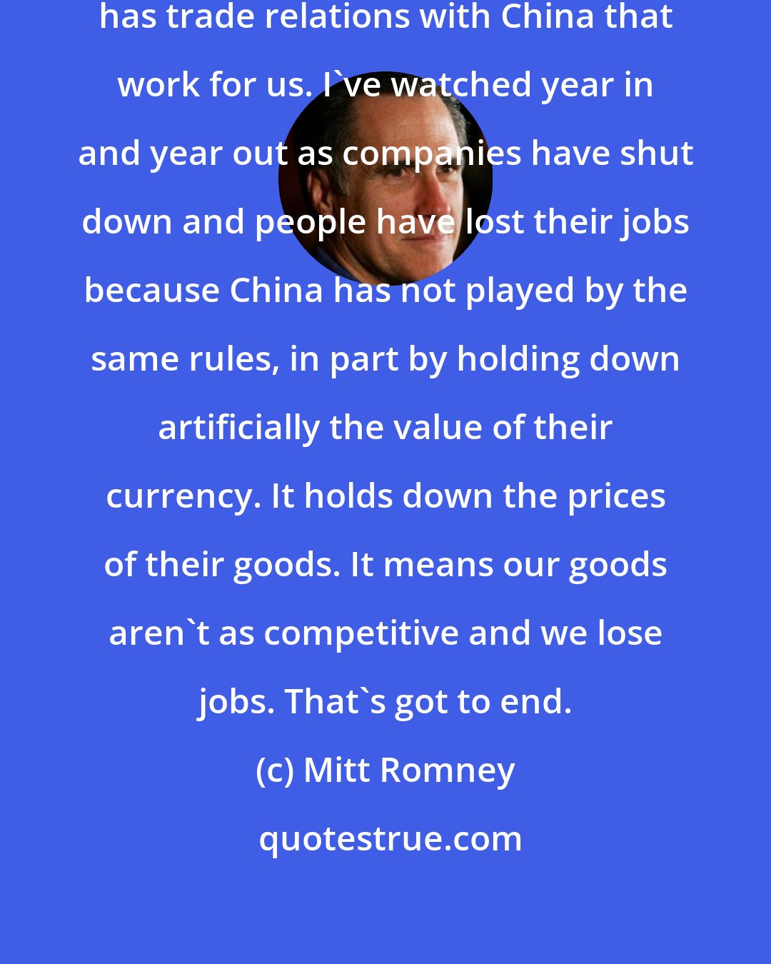 Mitt Romney: I'll also make sure that America has trade relations with China that work for us. I've watched year in and year out as companies have shut down and people have lost their jobs because China has not played by the same rules, in part by holding down artificially the value of their currency. It holds down the prices of their goods. It means our goods aren't as competitive and we lose jobs. That's got to end.